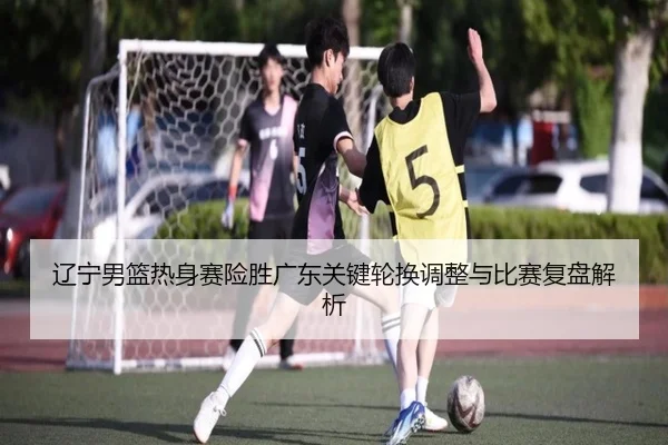 辽宁男篮热身赛险胜广东关键轮换调整与比赛复盘解析