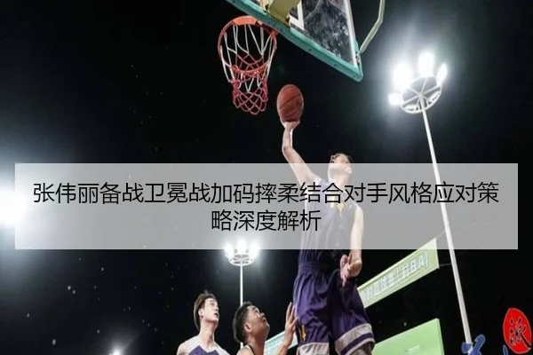 张伟丽备战卫冕战加码摔柔结合对手风格应对策略深度解析