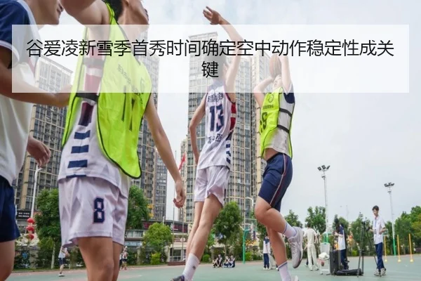 谷爱凌新雪季首秀时间确定空中动作稳定性成关键