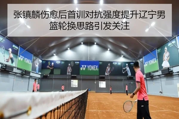 张镇麟伤愈后首训对抗强度提升辽宁男篮轮换思路引发关注
